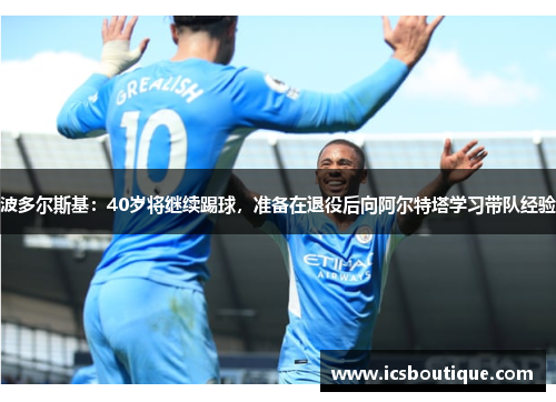 波多尔斯基：40岁将继续踢球，准备在退役后向阿尔特塔学习带队经验