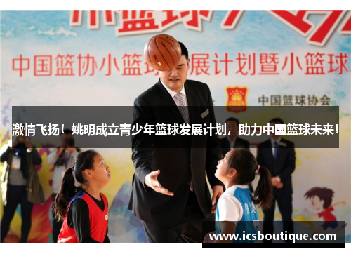 激情飞扬！姚明成立青少年篮球发展计划，助力中国篮球未来！